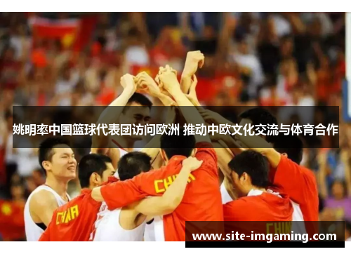 姚明率中国篮球代表团访问欧洲 推动中欧文化交流与体育合作