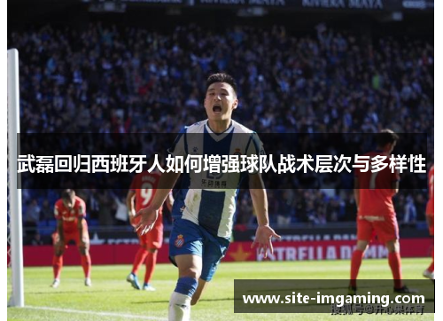 武磊回归西班牙人如何增强球队战术层次与多样性