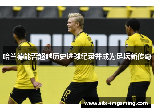 哈兰德能否超越历史进球纪录并成为足坛新传奇