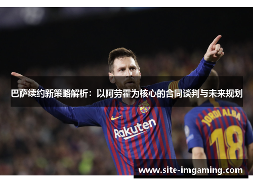 巴萨续约新策略解析：以阿劳霍为核心的合同谈判与未来规划